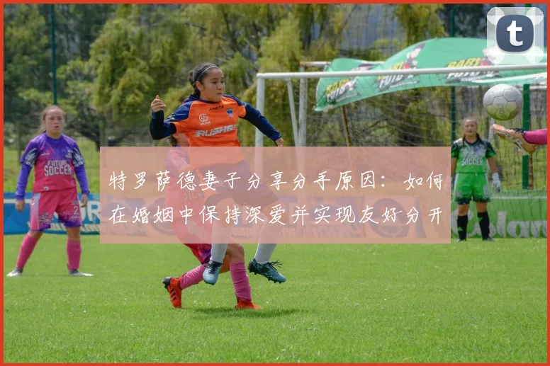 特罗萨德妻子分享分手原因:如何在婚姻中保持深爱并实现友好分开