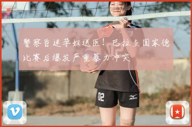 警察昏迷孕妇送医！巴拉圭国家德比赛后爆发严重暴力冲突