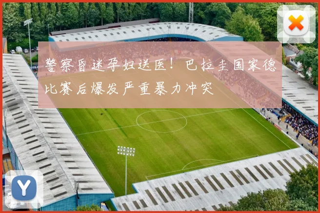 警察昏迷孕妇送医！巴拉圭国家德比赛后爆发严重暴力冲突