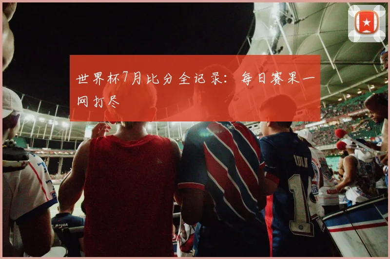 世界杯7月比分全记录:每日赛果一网打尽
