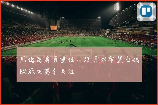 厄德高肩负重任，廷贝尔希望出战欧冠决赛引关注