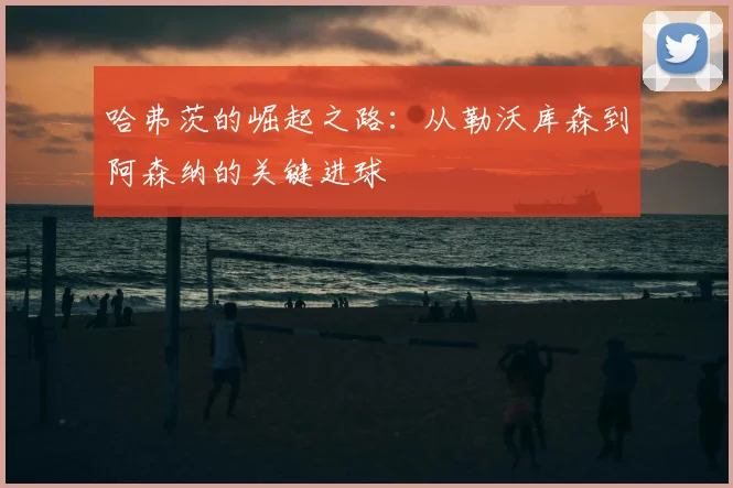 哈弗茨的崛起之路:从勒沃库森到阿森纳的关键进球