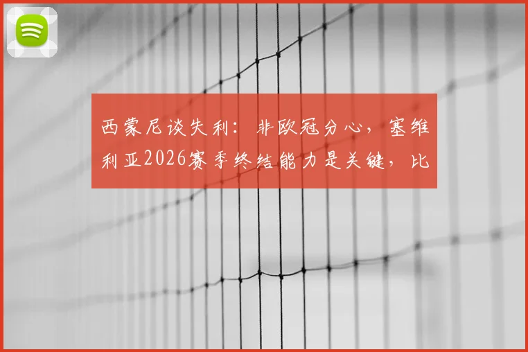 西蒙尼谈失利：非欧冠分心，塞维利亚2026赛季终结能力是关键，比赛细节全面复盘