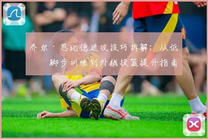 乔尔·恩比德进攻技巧拆解：从低位脚步训练到外线投篮提升指南