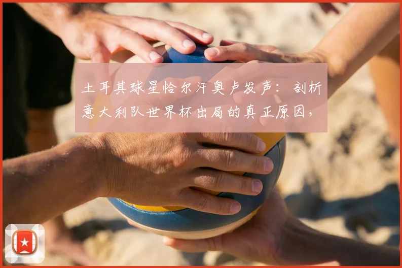 土耳其球星恰尔汗奥卢发声：剖析意大利队世界杯出局的真正原因，令人惋惜的背后