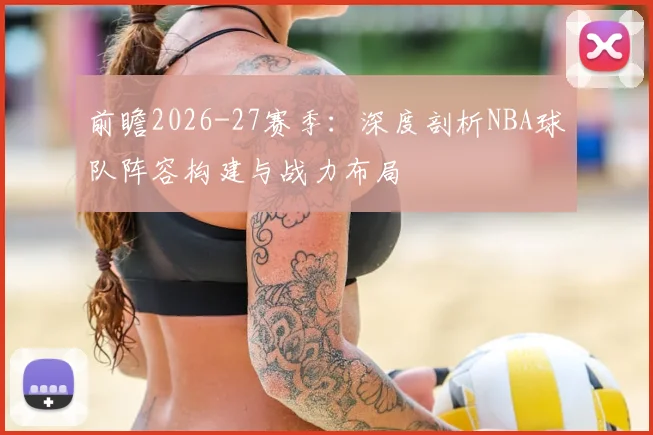 前瞻2026-27赛季：深度剖析NBA球队阵容构建与战力布局