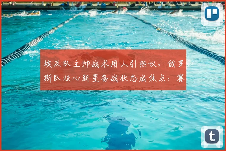 埃及队主帅战术用人引热议，俄罗斯队核心新星备战状态成焦点，赛前深度解析