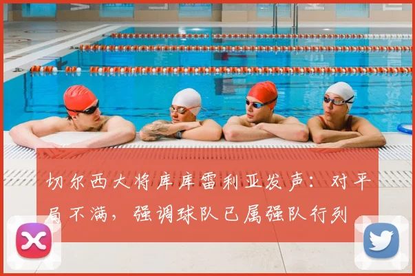 切尔西大将库库雷利亚发声：对平局不满，强调球队已属强队行列