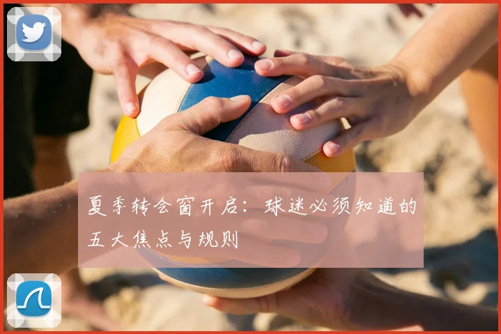 夏季转会窗开启:球迷必须知道的五大焦点与规则