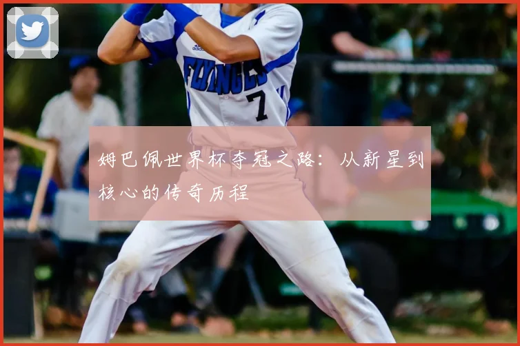 姆巴佩世界杯夺冠之路：从新星到核心的传奇历程