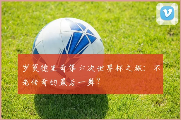 岁莫德里奇第六次世界杯之旅:不老传奇的最后一舞?