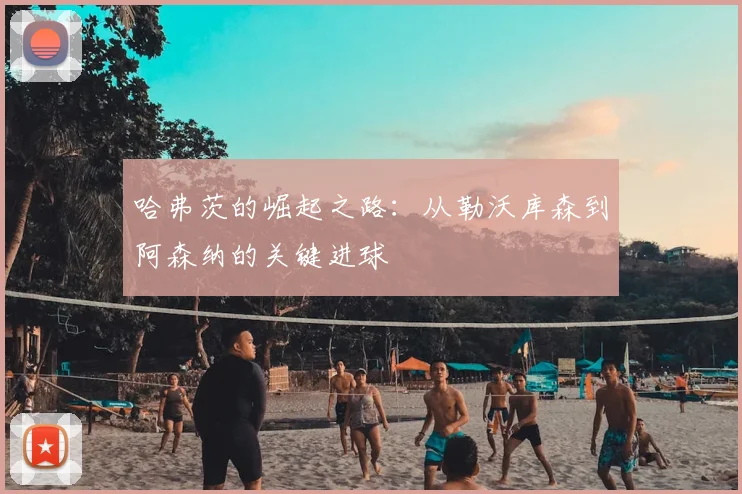 哈弗茨的崛起之路：从勒沃库森到阿森纳的关键进球