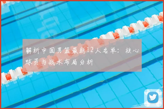 解析中国男篮最新12人名单:核心球员与战术布局分析