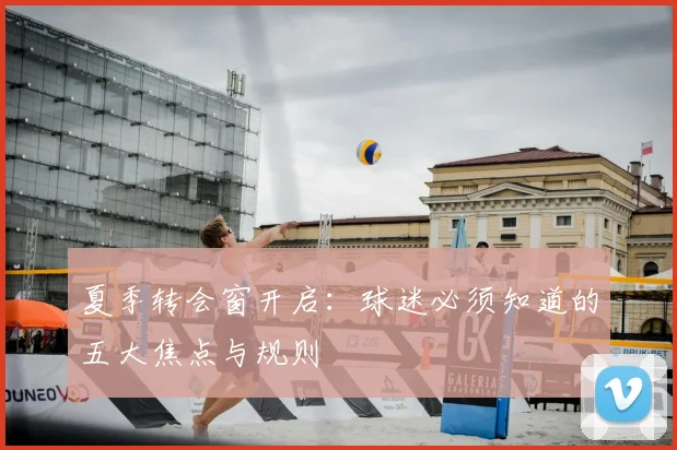 夏季转会窗开启：球迷必须知道的五大焦点与规则